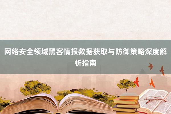 网络安全领域黑客情报数据获取与防御策略深度解析指南