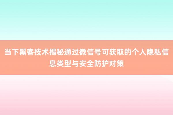 当下黑客技术揭秘通过微信号可获取的个人隐私信息类型与安全防护对策