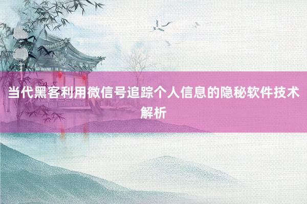 当代黑客利用微信号追踪个人信息的隐秘软件技术解析
