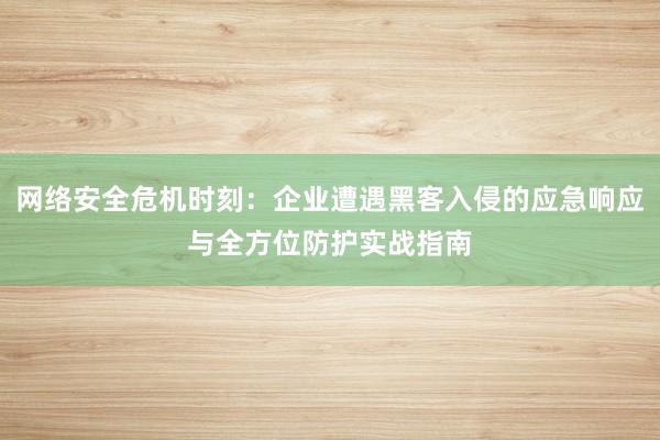 网络安全危机时刻：企业遭遇黑客入侵的应急响应与全方位防护实战指南