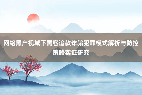 网络黑产视域下黑客追款诈骗犯罪模式解析与防控策略实证研究
