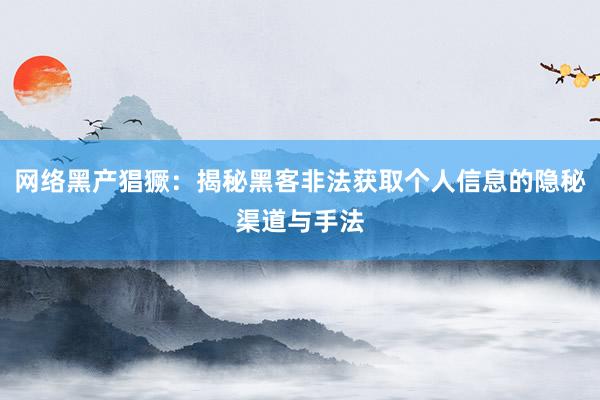 网络黑产猖獗：揭秘黑客非法获取个人信息的隐秘渠道与手法