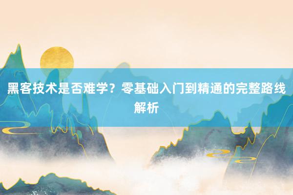 黑客技术是否难学？零基础入门到精通的完整路线解析